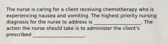 The nurse is caring for a client receiving chemotherapy who is experiencing nausea and vomiting. The highest priority nursing diagnosis for the nurse to address is ____________________. The action the nurse should take is to administer the client's prescribed ______________________. ​