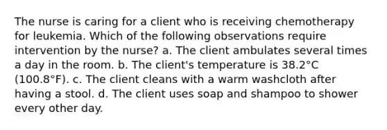 The nurse is caring for a client who is receiving chemotherapy for leukemia. Which of the following observations require intervention by the nurse? a. The client ambulates several times a day in the room. b. The client's temperature is 38.2°C (100.8°F). c. The client cleans with a warm washcloth after having a stool. d. The client uses soap and shampoo to shower every other day.