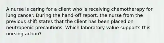 A nurse is caring for a client who is receiving chemotherapy for lung cancer. During the hand-off report, the nurse from the previous shift states that the client has been placed on neutropenic precautions. Which laboratory value supports this nursing action?