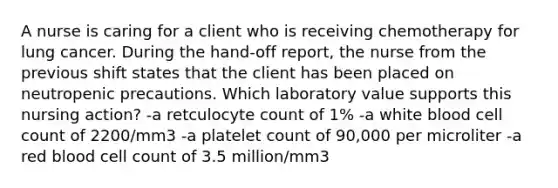 A nurse is caring for a client who is receiving chemotherapy for lung cancer. During the hand-off report, the nurse from the previous shift states that the client has been placed on neutropenic precautions. Which laboratory value supports this nursing action? -a retculocyte count of 1% -a white blood cell count of 2200/mm3 -a platelet count of 90,000 per microliter -a red blood cell count of 3.5 million/mm3