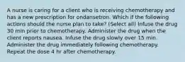 A nurse is caring for a client who is receiving chemotherapy and has a new prescription for ondansetron. Which if the following actions should the nurse plan to take? (Select all) Infuse the drug 30 min prior to chemotherapy. Administer the drug when the client reports nausea. Infuse the drug slowly over 15 min. Administer the drug immediately following chemotherapy. Repeat the dose 4 hr after chemotherapy.