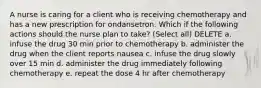 A nurse is caring for a client who is receiving chemotherapy and has a new prescription for ondansetron. Which if the following actions should the nurse plan to take? (Select all) DELETE a. infuse the drug 30 min prior to chemotherapy b. administer the drug when the client reports nausea c. infuse the drug slowly over 15 min d. administer the drug immediately following chemotherapy e. repeat the dose 4 hr after chemotherapy