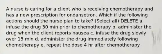 A nurse is caring for a client who is receiving chemotherapy and has a new prescription for ondansetron. Which if the following actions should the nurse plan to take? (Select all) DELETE a. infuse the drug 30 min prior to chemotherapy b. administer the drug when the client reports nausea c. infuse the drug slowly over 15 min d. administer the drug immediately following chemotherapy e. repeat the dose 4 hr after chemotherapy