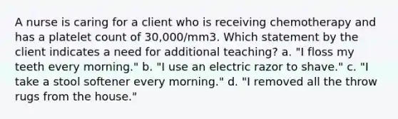 A nurse is caring for a client who is receiving chemotherapy and has a platelet count of 30,000/mm3. Which statement by the client indicates a need for additional teaching? a. "I floss my teeth every morning." b. "I use an electric razor to shave." c. "I take a stool softener every morning." d. "I removed all the throw rugs from the house."