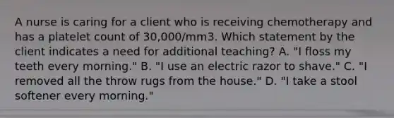 A nurse is caring for a client who is receiving chemotherapy and has a platelet count of 30,000/mm3. Which statement by the client indicates a need for additional teaching? A. "I floss my teeth every morning." B. "I use an electric razor to shave." C. "I removed all the throw rugs from the house." D. "I take a stool softener every morning."