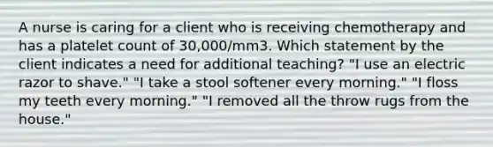 A nurse is caring for a client who is receiving chemotherapy and has a platelet count of 30,000/mm3. Which statement by the client indicates a need for additional teaching? "I use an electric razor to shave." "I take a stool softener every morning." "I floss my teeth every morning." "I removed all the throw rugs from the house."