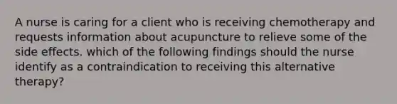 A nurse is caring for a client who is receiving chemotherapy and requests information about acupuncture to relieve some of the side effects. which of the following findings should the nurse identify as a contraindication to receiving this alternative therapy?