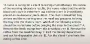 "A nurse is caring for a client receiving chemotherapy. On review of the morning laboratory results, the nurse notes that the white blood cell count is extremely low and the client is immediately placed on neutropenic precautions. The client's breakfast tray arrives and the nurse inspects the meal and prepares to bring the tray into the client's room. Which of the following actions should the nurse take before bringing the meal to the client?" A. Remove the fresh orange from the breakfast tray. B. Remove the coffee from the breakfast tray. C. Call the dietary department and ask for disposable utensils. D. Ask the client if she feels like eating at this time.