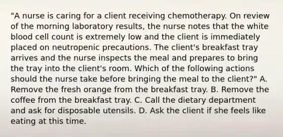 "A nurse is caring for a client receiving chemotherapy. On review of the morning laboratory results, the nurse notes that the white blood cell count is extremely low and the client is immediately placed on neutropenic precautions. The client's breakfast tray arrives and the nurse inspects the meal and prepares to bring the tray into the client's room. Which of the following actions should the nurse take before bringing the meal to the client?" A. Remove the fresh orange from the breakfast tray. B. Remove the coffee from the breakfast tray. C. Call the dietary department and ask for disposable utensils. D. Ask the client if she feels like eating at this time.