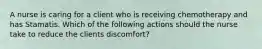 A nurse is caring for a client who is receiving chemotherapy and has Stamatis. Which of the following actions should the nurse take to reduce the clients discomfort?