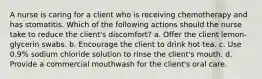 A nurse is caring for a client who is receiving chemotherapy and has stomatitis. Which of the following actions should the nurse take to reduce the client's discomfort? a. Offer the client lemon-glycerin swabs. b. Encourage the client to drink hot tea. c. Use 0.9% sodium chloride solution to rinse the client's mouth. d. Provide a commercial mouthwash for the client's oral care.