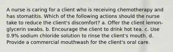 A nurse is caring for a client who is receiving chemotherapy and has stomatitis. Which of the following actions should the nurse take to reduce the client's discomfort? a. Offer the client lemon-glycerin swabs. b. Encourage the client to drink hot tea. c. Use 0.9% sodium chloride solution to rinse the client's mouth. d. Provide a commercial mouthwash for the client's oral care.