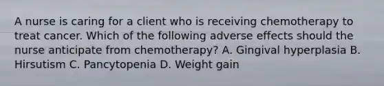 A nurse is caring for a client who is receiving chemotherapy to treat cancer. Which of the following adverse effects should the nurse anticipate from chemotherapy? A. Gingival hyperplasia B. Hirsutism C. Pancytopenia D. Weight gain