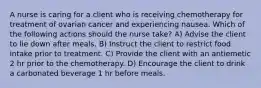 A nurse is caring for a client who is receiving chemotherapy for treatment of ovarian cancer and experiencing nausea. Which of the following actions should the nurse take? A) Advise the client to lie down after meals. B) Instruct the client to restrict food intake prior to treatment. C) Provide the client with an antiemetic 2 hr prior to the chemotherapy. D) Encourage the client to drink a carbonated beverage 1 hr before meals.