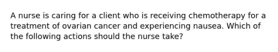 A nurse is caring for a client who is receiving chemotherapy for a treatment of ovarian cancer and experiencing nausea. Which of the following actions should the nurse take?