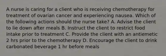 A nurse is caring for a client who is receiving chemotherapy for treatment of ovarian cancer and experiencing nausea. Which of the following actions should the nurse take? A. Advise the client to lie down after meals B. Instruct the client to restrict food intake prior to treatment C. Provide the client with an antiemetic 2 hrs prior to the chemotherapy D. Encourage the client to drink carbonated beverage 1 hr before meals