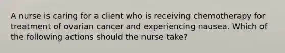 A nurse is caring for a client who is receiving chemotherapy for treatment of ovarian cancer and experiencing nausea. Which of the following actions should the nurse take?