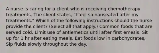 A nurse is caring for a client who is receiving chemotherapy treatments. The client states, "I feel so nauseated after my treatments." Which of the following instructions should the nurse provide the client? (Select all that apply.) Common foods that are served cold. Limit use of antiemetics until after first emesis. Sit up for 1 hr after eating meals. Eat foods low in carbohydrates. Sip fluids slowly throughout the day.