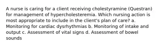 A nurse is caring for a client receiving cholestyramine (Questran) for management of hypercholesteremia. Which nursing action is most appropriate to include in the client's plan of care? a. Monitoring for cardiac dysrhythmias b. Monitoring of intake and output c. Assessment of vital signs d. Assessment of bowel sounds