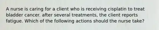 A nurse is caring for a client who is receiving cisplatin to treat bladder cancer. after several treatments, the client reports fatigue. Which of the following actions should the nurse take?