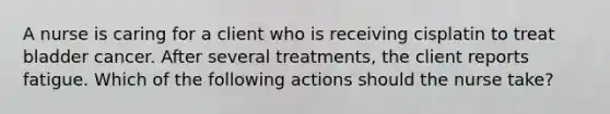 A nurse is caring for a client who is receiving cisplatin to treat bladder cancer. After several treatments, the client reports fatigue. Which of the following actions should the nurse take?