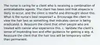 The nurse is caring for a client who is receiving a combination of antimetabolite agents. The client has been told that alopecia is likely to occur, and the client is tearful and distraught about this. What is the nurse's best response? a. Encourage the client to view the hair loss as something that indicates cancer is being eradicated. b. Reassure the client that other people who are treated with cancer also experience this. c. Validate the client's sense of impending loss and offer guidance for getting a wig. d. Reassure the client that the hair loss will be temporary rather than permanent.