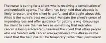 The nurse is caring for a client who is receiving a combination of antineoplastic agents. The client has been told that alopecia is likely to occur, and the client is tearful and distraught about this. What is the nurse's best response? -Validate the client's sense of impending loss and offer guidance for getting a wig -Encourage the client to view the hair loss as something that indicates cancer is being eradicated -Reassure the client that other people who are treated with cancer also experience this -Reassure the client that the hair loss will be temporary rather than permanent