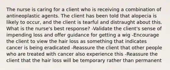 The nurse is caring for a client who is receiving a combination of antineoplastic agents. The client has been told that alopecia is likely to occur, and the client is tearful and distraught about this. What is the nurse's best response? -Validate the client's sense of impending loss and offer guidance for getting a wig -Encourage the client to view the hair loss as something that indicates cancer is being eradicated -Reassure the client that other people who are treated with cancer also experience this -Reassure the client that the hair loss will be temporary rather than permanent