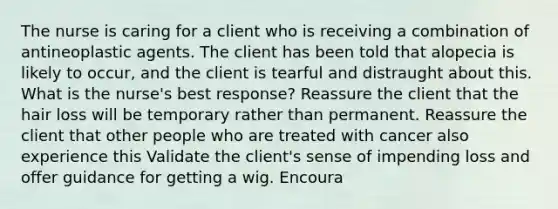 The nurse is caring for a client who is receiving a combination of antineoplastic agents. The client has been told that alopecia is likely to occur, and the client is tearful and distraught about this. What is the nurse's best response? Reassure the client that the hair loss will be temporary rather than permanent. Reassure the client that other people who are treated with cancer also experience this Validate the client's sense of impending loss and offer guidance for getting a wig. Encoura