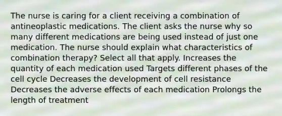 The nurse is caring for a client receiving a combination of antineoplastic medications. The client asks the nurse why so many different medications are being used instead of just one medication. The nurse should explain what characteristics of combination therapy? Select all that apply. Increases the quantity of each medication used Targets different phases of the cell cycle Decreases the development of cell resistance Decreases the adverse effects of each medication Prolongs the length of treatment