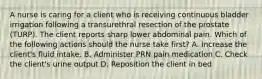 A nurse is caring for a client who is receiving continuous bladder irrigation following a transurethral resection of the prostate (TURP). The client reports sharp lower abdominal pain. Which of the following actions should the nurse take first? A. Increase the client's fluid intake. B. Administer PRN pain medication C. Check the client's urine output D. Reposition the client in bed