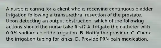 A nurse is caring for a client who is receiving continuous bladder irrigation following a transurethral resection of the prostate. Upon detecting an output obstruction, which of the following actions should the nurse take first? A. Irrigate the catheter with 0.9% sodium chloride irrigation. B. Notify the provider. C. Check the irrigation tubing for kinks. D. Provide PRN pain medication.