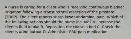 A nurse is caring for a client who is receiving continuous bladder irrigation following a transurethral resection of the prostate (TURP). The client reports sharp lower abdominal pain. Which of the following actions should the nurse include? A. Increase the client's fluid intake B. Reposition the client in bed C. Check the client's urine output D. Administer PRN pain medication