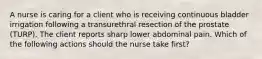 A nurse is caring for a client who is receiving continuous bladder irrigation following a transurethral resection of the prostate (TURP). The client reports sharp lower abdominal pain. Which of the following actions should the nurse take first?