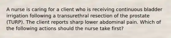 A nurse is caring for a client who is receiving continuous bladder irrigation following a transurethral resection of the prostate (TURP). The client reports sharp lower abdominal pain. Which of the following actions should the nurse take first?