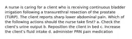 A nurse is caring for a client who is receiving continuous bladder irrigation following a transurethral resection of the prostate (TURP). The client reports sharp lower abdominal pain. Which of the following actions should the nurse take first? a. Check the client's urine output b. Reposition the client in bed c. Increase the client's fluid intake d. administer PRN pain medication