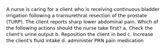 A nurse is caring for a client who is receiving continuous bladder irrigation following a transurethral resection of the prostate (TURP). The client reports sharp lower abdominal pain. Which of the following actions should the nurse take first? a. Check the client's urine output b. Reposition the client in bed c. Increase the client's fluid intake d. administer PRN pain medication