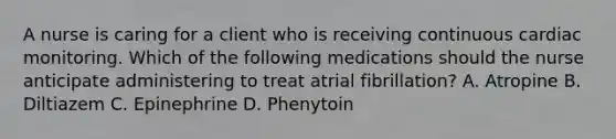 A nurse is caring for a client who is receiving continuous cardiac monitoring. Which of the following medications should the nurse anticipate administering to treat atrial fibrillation? A. Atropine B. Diltiazem C. Epinephrine D. Phenytoin