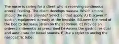 The nurse is caring for a client who is receiving continuous enteral feeding. The client develops nausea. Which actions should the nurse provide? Select all that apply. A) Discover if suction equipment is ready at the bedside. B)Lower the head of the bed to decrease strain on the abdomen. C) Provide an ordered antiemetic as prescribed D) Assess the gastric residual and auscultate for bowel sounds. E)Use a stylet to unclog the nasogastric tube.