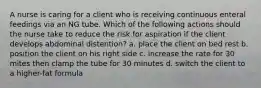 A nurse is caring for a client who is receiving continuous enteral feedings via an NG tube. Which of the following actions should the nurse take to reduce the risk for aspiration if the client develops abdominal distention? a. place the client on bed rest b. position the client on his right side c. increase the rate for 30 mites then clamp the tube for 30 minutes d. switch the client to a higher-fat formula