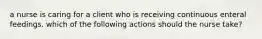 a nurse is caring for a client who is receiving continuous enteral feedings. which of the following actions should the nurse take?