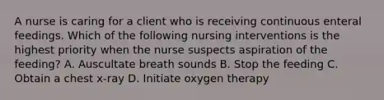 A nurse is caring for a client who is receiving continuous <a href='https://www.questionai.com/knowledge/kUZGkGuIXj-enteral-feeding' class='anchor-knowledge'>enteral feeding</a>s. Which of the following <a href='https://www.questionai.com/knowledge/kefvaBax4m-nursing-interventions' class='anchor-knowledge'>nursing interventions</a> is the highest priority when the nurse suspects aspiration of the feeding? A. Auscultate breath sounds B. Stop the feeding C. Obtain a chest x-ray D. Initiate oxygen therapy