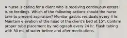 A nurse is caring for a client who is receiving continuous enteral tube feedings. Which of the following actions should the nurse take to prevent aspiration? Monitor gastric residuals every 4 hr. Maintain elevation of the head of the client's bed at 15°. Confirm proper tube placement by radiograph every 24 hr. Flush tubing with 30 mL of water before and after medications.