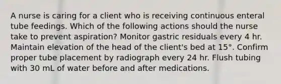 A nurse is caring for a client who is receiving continuous enteral tube feedings. Which of the following actions should the nurse take to prevent aspiration? Monitor gastric residuals every 4 hr. Maintain elevation of the head of the client's bed at 15°. Confirm proper tube placement by radiograph every 24 hr. Flush tubing with 30 mL of water before and after medications.