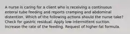 A nurse is caring for a client who is receiving a continuous enteral tube feeding and reports cramping and abdominal distention. Which of the following actions should the nurse take? Check for gastric residual. Apply low intermittent suction. Increase the rate of the feeding. Request of higher-fat formula.