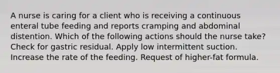 A nurse is caring for a client who is receiving a continuous enteral tube feeding and reports cramping and abdominal distention. Which of the following actions should the nurse take? Check for gastric residual. Apply low intermittent suction. Increase the rate of the feeding. Request of higher-fat formula.