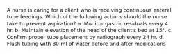 A nurse is caring for a client who is receiving continuous enteral tube feedings. Which of the following actions should the nurse take to prevent aspiration? a. Monitor gastric residuals every 4 hr. b. Maintain elevation of the head of the client's bed at 15°. c. Confirm proper tube placement by radiograph every 24 hr. d. Flush tubing with 30 ml of water before and after medications