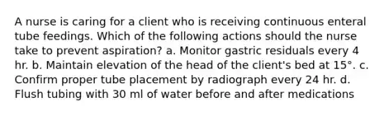 A nurse is caring for a client who is receiving continuous enteral tube feedings. Which of the following actions should the nurse take to prevent aspiration? a. Monitor gastric residuals every 4 hr. b. Maintain elevation of the head of the client's bed at 15°. c. Confirm proper tube placement by radiograph every 24 hr. d. Flush tubing with 30 ml of water before and after medications