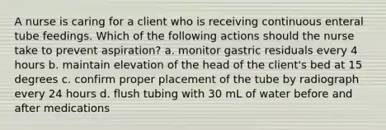 A nurse is caring for a client who is receiving continuous enteral tube feedings. Which of the following actions should the nurse take to prevent aspiration? a. monitor gastric residuals every 4 hours b. maintain elevation of the head of the client's bed at 15 degrees c. confirm proper placement of the tube by radiograph every 24 hours d. flush tubing with 30 mL of water before and after medications