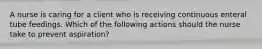 A nurse is caring for a client who is receiving continuous enteral tube feedings. Which of the following actions should the nurse take to prevent aspiration?